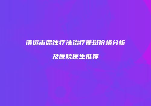 清远市腐蚀疗法治疗雀斑价格分析及医院医生推荐