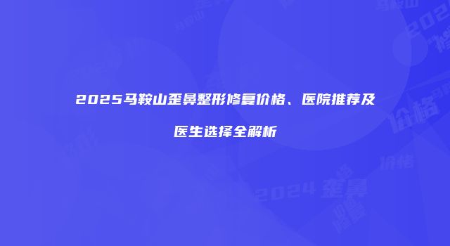2025马鞍山歪鼻整形修复价格、医院推荐及医生选择全解析