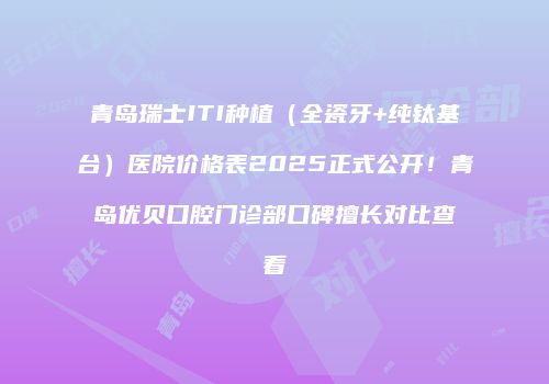 青岛瑞士ITI种植（全瓷牙+纯钛基台）医院价格表2025正式公开！青岛优贝口腔门诊部口碑擅长对比查看