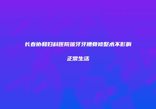 长春协和妇科医院拔牙牙槽骨修整术不影响正常生活