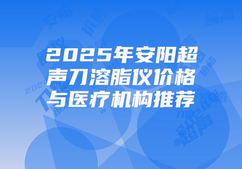 2025年安阳超声刀溶脂仪价格与医疗机构推荐