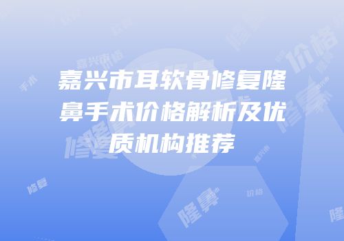 嘉兴市耳软骨修复隆鼻手术价格解析及优质机构推荐