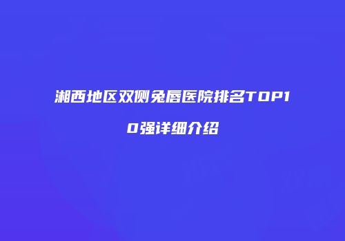 湘西地区双侧兔唇医院排名TOP10强详细介绍