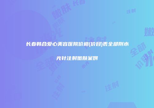 长春韩合爱心美容医院价格(价目)表全部附水光针注射嫩肤案例