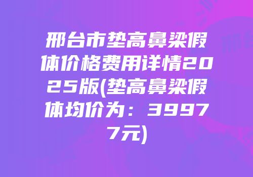 邢台市垫高鼻梁假体价格费用详情2025版(垫高鼻梁假体均价为：39977元)