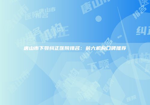 唐山市下颚纠正医院排名：前六机构口碑推荐