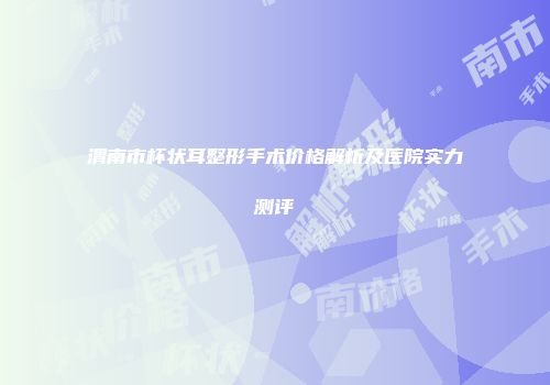 渭南市杯状耳整形手术价格解析及医院实力测评