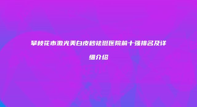攀枝花市激光美白皮秒祛斑医院前十强排名及详细介绍