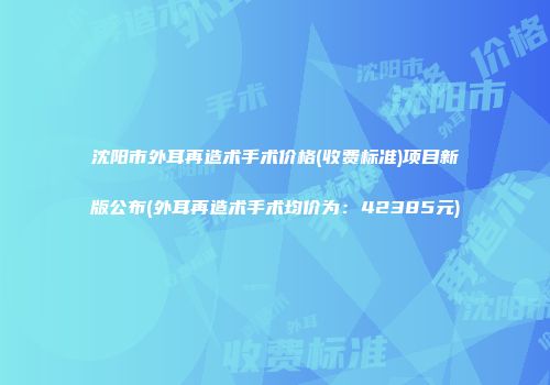 沈阳市外耳再造术手术价格(收费标准)项目新版公布(外耳再造术手术均价为：42385元)