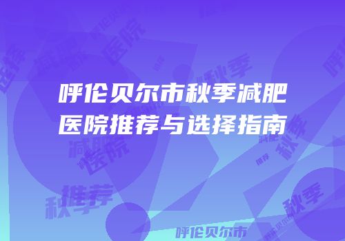 呼伦贝尔市秋季减肥医院推荐与选择指南