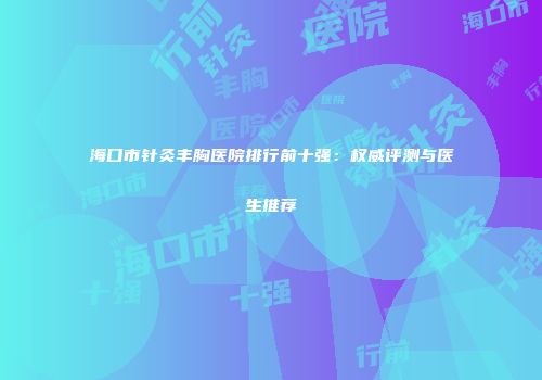 海口市针灸丰胸医院排行前十强：权威评测与医生推荐