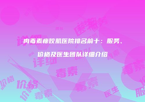 肉毒素瘦咬肌医院排名前十：服务、价格及医生团队详细介绍