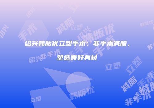 绍兴韩版优立塑手术：非手术减脂，塑造美好身材