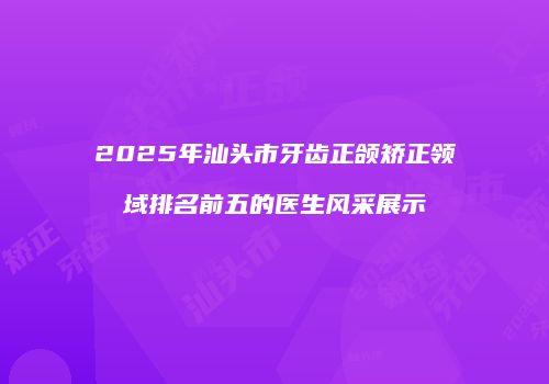 2025年汕头市牙齿正颌矫正领域排名前五的医生风采展示