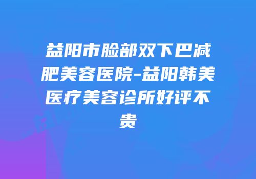 益阳市脸部双下巴减肥美容医院-益阳韩美医疗美容诊所好评不贵