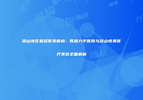 凉山地区知名医美机构：西昌力平医院与凉山恒美医疗美容全面解析