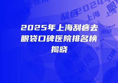 2025年上海刮痧去眼袋口碑医院排名榜揭晓