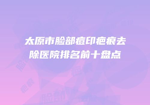 太原市脸部痘印疤痕去除医院排名前十盘点