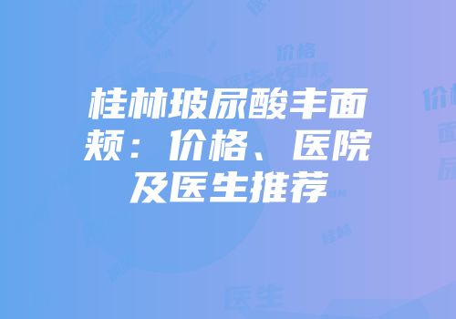 桂林玻尿酸丰面颊：价格、医院及医生推荐