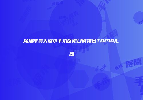 深圳市鼻头缩小手术医院口碑排名TOP10汇总