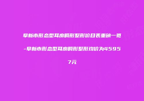 阜新市形态型耳廓畸形整形价目表重磅一览-阜新市形态型耳廓畸形整形均价为45957元