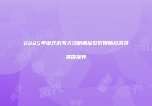 2025年宿迁市激光溶脂瘦腿整形医院排名及名医推荐