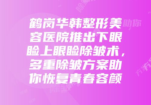 鹤岗华韩整形美容医院推出下眼睑上眼睑除皱术，多重除皱方案助你恢复青春容颜