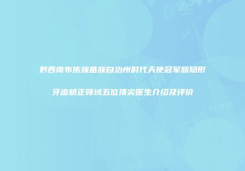 黔西南布依族苗族自治州时代天使冠军版隐形牙齿矫正领域五位顶尖医生介绍及评价