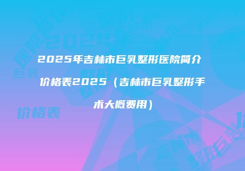 2025年吉林市巨乳整形医院简介 价格表2025（吉林市巨乳整形手术大概费用）