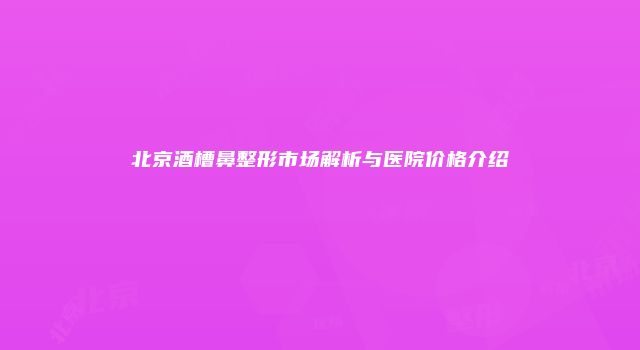 北京酒槽鼻整形市场解析与医院价格介绍