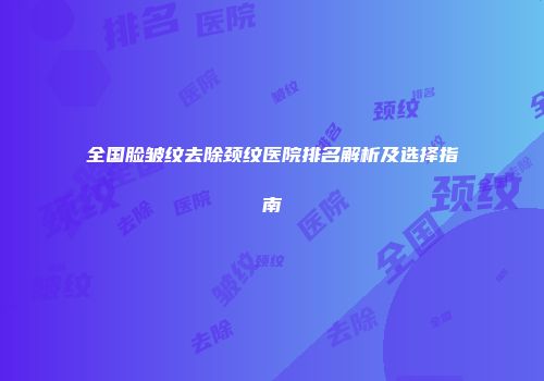 全国脸皱纹去除颈纹医院排名解析及选择指南