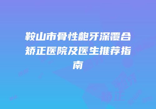 鞍山市骨性龅牙深覆合矫正医院及医生推荐指南