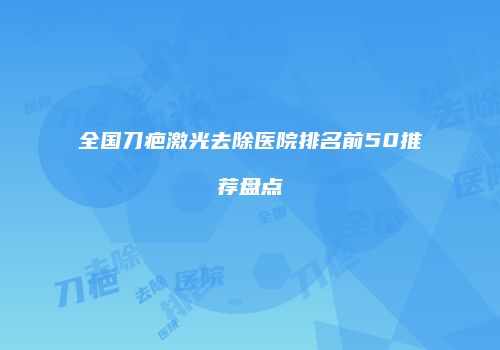 全国刀疤激光去除医院排名前50推荐盘点