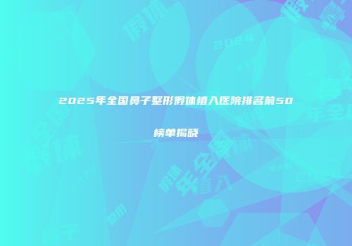 2025年全国鼻子整形假体植入医院排名前50榜单揭晓