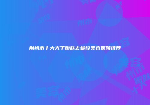 荆州市十大光子嫩肤去皱纹美容医院推荐