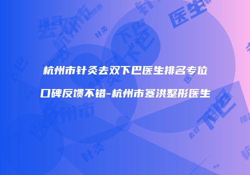 杭州市针灸去双下巴医生排名专位口碑反馈不错-杭州市蹇洪整形医生