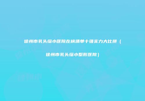 徐州市乳头缩小医院在榜清单十强实力大比拼（徐州市乳头缩小整形医院）