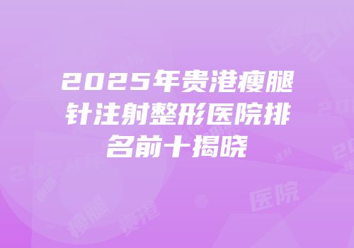 2025年贵港瘦腿针注射整形医院排名前十揭晓