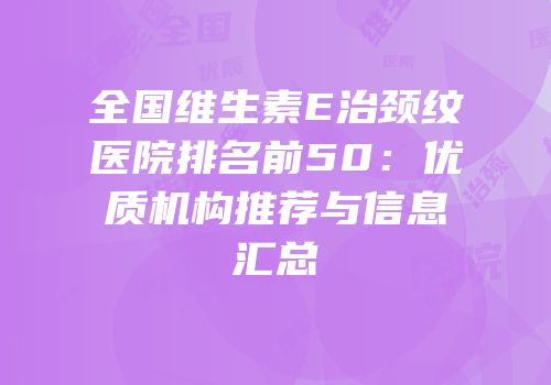 全国维生素E治颈纹医院排名前50：优质机构推荐与信息汇总