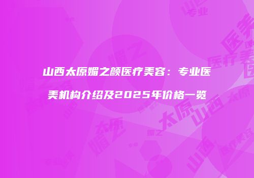 山西太原媚之颜医疗美容：专业医美机构介绍及2025年价格一览