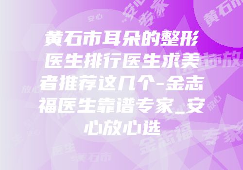 黄石市耳朵的整形医生排行医生求美者推荐这几个-金志福医生靠谱专家_安心放心选