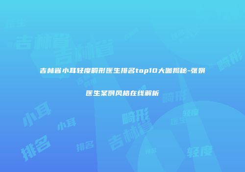 吉林省小耳轻度畸形医生排名top10大咖揭秘-张娟医生案例风格在线解析