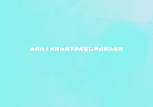 南昌市十大顶尖鼻子骨折复位手术医院推荐