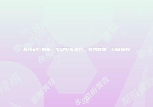 长春铭仁医院：专业整形美容，技术卓越，口碑良好