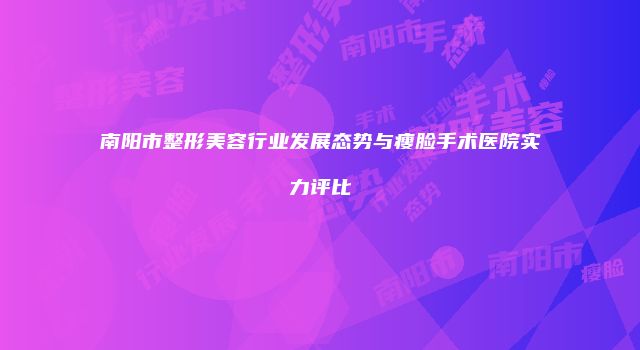 南阳市整形美容行业发展态势与瘦脸手术医院实力评比