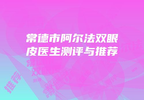 常德市阿尔法双眼皮医生测评与推荐