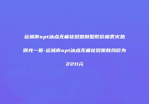 运城市opt冰点无痛祛斑嫩肤整形价格表火热曝光一览-运城市opt冰点无痛祛斑嫩肤均价为2211元