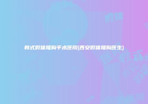 韩式假体隆胸手术医院(西安假体隆胸医生)