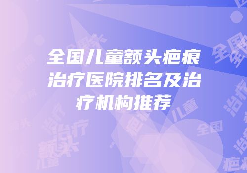 全国儿童额头疤痕治疗医院排名及治疗机构推荐
