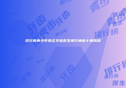 绍兴市青少年矫正牙齿医生排行榜前十强揭晓